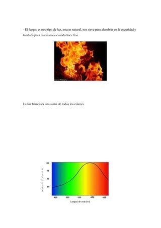 - El fuego: es otro tipo de luz, esta es natural, nos sirve para alumbrar en la oscuridad y
también para calentarnos cuando hace frio.




La luz blanca es una suma de todos los colores
 