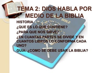 TEMA 2: DIOS HABLA POR 
MEDIO DE LA BIBLIA 
HISTORIA 
¿QUE ES LO QUE CONTIENE? 
¿PARA QUE NOS SIRVE? 
¿EN CUANTAS PARTES SE DIVIDE Y EN 
CUANTOS LIBROS LO CONFORMA CADA 
UNO? 
GUIA: ¿COMO SE DEBE USAR LA BIBLIA? 
 
