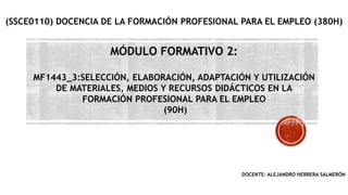 MÓDULO FORMATIVO 2:
MF1443_3:SELECCIÓN, ELABORACIÓN, ADAPTACIÓN Y UTILIZACIÓN
DE MATERIALES, MEDIOS Y RECURSOS DIDÁCTICOS EN LA
FORMACIÓN PROFESIONAL PARA EL EMPLEO
(90H)
(SSCE0110) DOCENCIA DE LA FORMACIÓN PROFESIONAL PARA EL EMPLEO (380H)
DOCENTE: ALEJANDRO HERRERA SALMERÓN
 