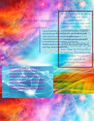 . 
INNOVACION Y DESARROLLO 
COMUNITARIO 
En un mundo lleno de nueva 
tecnología, nos hemos 
acostumbrado 
frecuentemente a usar esas 
nuevas tecnologías. Para 
todos nosotros, quedarnos 
La economía y la sociedad cambian cuando 
los factores de producción se combinan de 
una manera novedosa. Sugiere que 
invenciones e innovaciones son la clave del 
crecimiento económico, y quienes 
implementan ese cambio de manera práctica 
son los emprendedores. 
atrás en relación a todo lo 
tecnológico mientras 
nuestros amigos han 
avanzado, es terrible. La 
palabra “innovación” se usa 
para temas de tecnología o 
de negocio. Una definición 
de la palabra “innovación” 
es la creación de 
productos, procesos, 
servicios, tecnologías o 
ideas eficaces y mejores, 
que son aceptados por los 
mercados, gobiernos, y 
sociedades 
La Innovación debe ser parte de las 
soluciones de problemas que se 
encuentran en las comunidades. En 
estudiar una comunidad y conocer las 
dinámicas de los residentes en el pueblo, 
radica el proceso de buscar cómo usar 
mejor los talentos que existen dentro de 
esa comunidad para poder abrir todas 
las comunidades. 
 