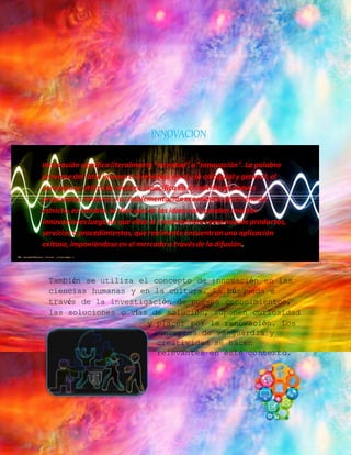 INNOVACION 
Innovación significa literalmente "novedad" o "renovación". La palabra 
proviene del latín innovare. Asimismo, en el uso coloquial y general, el 
concepto se utiliza de manera específica en el sentido de nuevas 
propuestas, inventos y su implementación económica. En el sentido 
estricto, en cambio, se dice que de las ideas solo pueden resultar 
innovaciones luego de que ellas se implementan como nuevos productos, 
servicios o procedimientos, que realmente encuentran una aplicación 
exitosa, imponiéndose en el mercado a través de la difusión. 
También se utiliza el concepto de innovación en las 
ciencias humanas y en la cultura. La búsqueda a 
través de la investigación de nuevos conocimientos, 
las soluciones o vías de solución, suponen curiosidad 
y placer por la renovación. Los 
conceptos de vanguardia y 
creatividad se hacen 
relevantes en este contexto. 
 