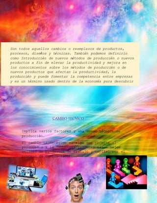 Son todos aquellos cambios o reemplazos de productos, 
procesos, diseños y técnicas. También podemos definirlo 
como Introducción de nuevos métodos de producción o nuevos 
productos a fin de elevar la productividad y mejora en 
los conocimientos sobre los métodos de producción o de 
nuevos productos que afectan la productividad, la 
producción y puede fomentar la competencia entre empresas 
y es un término usado dentro de la economía para descubrir 
un cambio en la calidad de cada producto tecnológico. 
CAMBIO TECNICO 
Implica varios factores y una nueva técnica de 
producción. 
El cambio tecnológico es algo que permite al 
producto o a la industria producir más o mejor 
calidad de productos de trabajo y capital por el 
proceso de cambio técnico. 
 