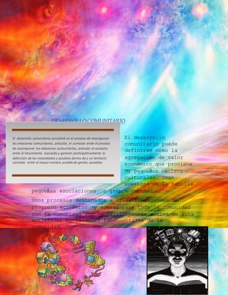 DESARROLLO COMUNITARIO 
El desarrollo 
comunitario puede 
definirse como la 
agregación de valor 
económico que proviene 
de pequeños núcleos 
culturales. Sean 
nuestros de la familia 
El desarrollo comunitario consistirá en el proceso de recomponer 
las relaciones comunitarias, articular, el contacto entre el proceso 
de recomponer las relaciones comunitarias, articular el contacto 
entre el movimiento asociado y generar participativamente la 
definición de las necesidades y posibles dentro de y un territorio 
concreto entre el mayor número posible de gentes sociables. 
pequeñas asociaciones o grupos comunes. 
Unos procesos destinados a crear condiciones de 
progreso económico y social para toda la comunidad 
con la comunidad con la participación activa de esta 
satisfacer necesidades fundamentales de la 
comunidad. 
