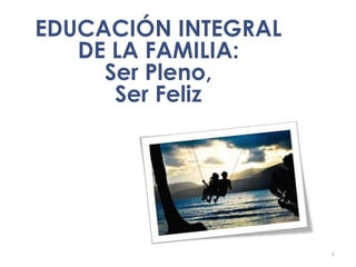 1
EDUCACIÓN INTEGRAL
DE LA FAMILIA:
Ser Pleno,
Ser Feliz
 