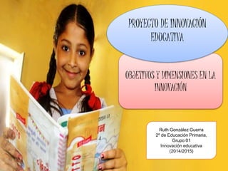 OBJETIVOS Y DIMENSIONES EN LA
INNOVACIÓN
PROYECTO DE INNOVACIÓN
EDUCATIVA
Ruth González Guerra
2º de Educación Primaria,
Grupo 01
Innovación educativa
(2014/2015)
 