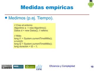 Medidas empíricas
●   Medimos (p.ej. Tiempo).
      // Creo el entorno
      Algoritmo a = new Algoritmo();
      Datos d = new Datos(); // relleno

      // Mido
      long t1 = System.currentTimeMillis();
      a.run(d);
      long t2 = System.currentTimeMillis();
      long duracion = t2 – 1;




                                          Eficiencia y Complejidad   10
 