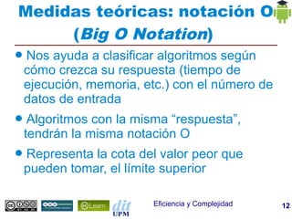 Medidas teóricas: notación O
     (Big O Notation)
●   Nos ayuda a clasificar algoritmos según
    cómo crezca su respuesta (tiempo de
    ejecución, memoria, etc.) con el número de
    datos de entrada
●    Algoritmos con la misma “respuesta”,
    tendrán la misma notación O
●   Representa la cota del valor peor que
    pueden tomar, el límite superior

                          Eficiencia y Complejidad   12
 