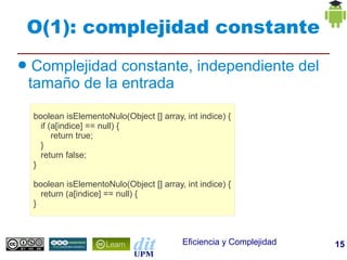 O(1): complejidad constante
●    Complejidad constante, independiente del
    tamaño de la entrada

    boolean isElementoNulo(Object [] array, int indice) {
      if (a[indice] == null) {
          return true;
      }
      return false;
    }

    boolean isElementoNulo(Object [] array, int indice) {
      return (a[indice] == null) {
    }



                                            Eficiencia y Complejidad   15
 