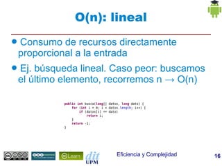 O(n): lineal
●   Consumo de recursos directamente
    proporcional a la entrada
●   Ej. búsqueda lineal. Caso peor: buscamos
    el último elemento, recorremos n → O(n)




                         Eficiencia y Complejidad   16
 