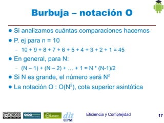 Burbuja – notación O
●   Si analizamos cuántas comparaciones hacemos
●   P. ej para n = 10
    –   10 + 9 + 8 + 7 + 6 + 5 + 4 + 3 + 2 + 1 = 45
●   En general, para N:
    –   (N – 1) + (N – 2) + … + 1 = N * (N-1)/2
●   Si N es grande, el número será N2
●   La notación O : O(N2), cota superior asintótica



                                   Eficiencia y Complejidad   17
 