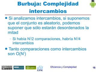 Burbuja: Complejidad
              intercambios
●   Si analizamos intercambios, si suponemos
    que el conjunto es aleatorio, podemos
    suponer que sólo estarán desordenados la
    mitad
    –   Si había N2/2 comparaciones, habría N2/4
        intercambios
●   Tanto comparaciones como intercambios
    son O(N2)

                              Eficiencia y Complejidad   18
 