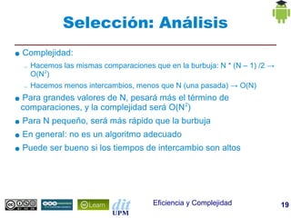 Selección: Análisis
●   Complejidad:
    –   Hacemos las mismas comparaciones que en la burbuja: N * (N – 1) /2 →
        O(N2)
    –   Hacemos menos intercambios, menos que N (una pasada) → O(N)
●   Para grandes valores de N, pesará más el término de
    comparaciones, y la complejidad será O(N 2)
●   Para N pequeño, será más rápido que la burbuja
●   En general: no es un algoritmo adecuado
●   Puede ser bueno si los tiempos de intercambio son altos




                                          Eficiencia y Complejidad             19
 