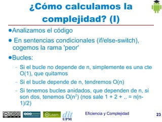 ¿Cómo calculamos la
             complejidad? (I)
●Analizamos       el código
●   En sentencias condicionales (if/else-switch),
    cogemos la rama 'peor'
●Bucles:
    –   Si el bucle no depende de n, simplemente es una cte
        O(1), que quitamos
    –   Si el bucle depende de n, tendremos O(n)
    –   Si tenemos bucles anidados, que dependen de n, si
        son dos, tenemos O(n2) (nos sale 1 + 2 + .. = n(n-
        1)/2)
                                 Eficiencia y Complejidad     23
 