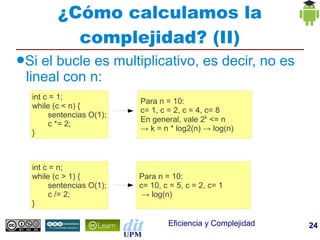 ¿Cómo calculamos la
           complejidad? (II)
●Si el bucle es multiplicativo, es decir, no es
 lineal con n:
  int c = 1;
                          Para n = 10:
  while (c < n) {
                          c= 1, c = 2, c = 4, c= 8
       sentencias O(1);
                          En general, vale 2k <= n
       c *= 2;
                          → k = n * log2(n) → log(n)
  }



  int c = n;
  while (c > 1) {         Para n = 10:
       sentencias O(1);   c= 10, c = 5, c = 2, c= 1
       c /= 2;             → log(n)
  }

                                  Eficiencia y Complejidad   24
 