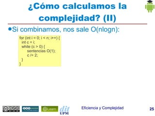 ¿Cómo calculamos la
              complejidad? (II)
●Si   combinamos, nos sale O(nlogn):
      for (int i = 0; i < n; i++) {
        int c = i;
        while (c > 0) {
            sentencias O(1);
            c /= 2;
        }
      }




                                      Eficiencia y Complejidad   25
 