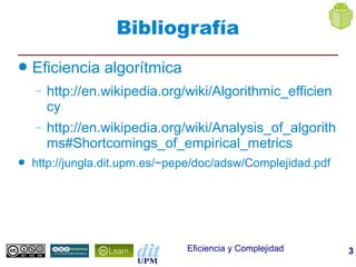 Bibliografía
●   Eficiencia algorítmica
    –   http://en.wikipedia.org/wiki/Algorithmic_efficien
        cy
    –   http://en.wikipedia.org/wiki/Analysis_of_algorith
        ms#Shortcomings_of_empirical_metrics
●   http://jungla.dit.upm.es/~pepe/doc/adsw/Complejidad.pdf




                                Eficiencia y Complejidad      3
 