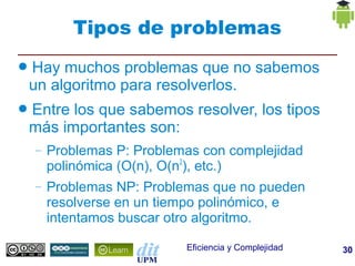 Tipos de problemas
●   Hay muchos problemas que no sabemos
    un algoritmo para resolverlos.
●   Entre los que sabemos resolver, los tipos
    más importantes son:
    –   Problemas P: Problemas con complejidad
        polinómica (O(n), O(n2), etc.)
    –   Problemas NP: Problemas que no pueden
        resolverse en un tiempo polinómico, e
        intentamos buscar otro algoritmo.

                            Eficiencia y Complejidad   30
 