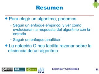 Resumen
●   Para elegir un algoritmo, podemos
    –   Seguir un enfoque empírico, y ver cómo
        evolucionan la respuesta del algoritmo con la
        entrada
    –   Seguir un enfoque analítico
●   La notación O nos facilita razonar sobre la
    eficiencia de un algoritmo


                              Eficiencia y Complejidad   31
 