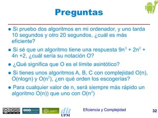 Preguntas
●   Si pruebo dos algoritmos en mi ordenador, y uno tarda
    10 segundos y otro 20 segundos, ¿cuál es más
    eficiente?
●   Si sé que un algoritmo tiene una respuesta 9n 3 + 2n2 +
    4n +2, ¿cuál sería su notación O?
●   ¿Qué significa que O es el límite asintótico?
●   Si tienes unos algoritmos A, B, C con complejidad O(n),
    O(nlogn) y O(n2), ¿en qué orden los escogerías?
●   Para cualquier valor de n, será siempre más rápido un
    algoritmo O(n)) que uno con O(n2)

                                 Eficiencia y Complejidad     32
 