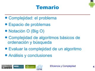 Temario
●   Complejidad: el problema
●   Espacio de problemas
●   Notación O (Big O)
●   Complejidad de algoritmos básicos de
    ordenación y búsqueda
●   Evaluar la complejidad de un algoritmo
●   Análisis y conclusiones

                         Eficiencia y Complejidad   4
 