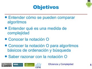 Objetivos
●   Entender cómo se pueden comparar
    algoritmos
●   Entender qué es una medida de
    complejidad
●   Conocer la notación O
●   Conocer la notación O para algoritmos
    básicos de ordenación y búsqueda
●   Saber razonar con la notación O
                         Eficiencia y Complejidad   5
 