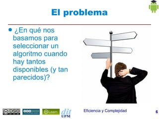 El problema
●   ¿En qué nos
    basamos para
    seleccionar un
    algoritmo cuando
    hay tantos
    disponibles (y tan
    parecidos)?



                         Eficiencia y Complejidad   6
 