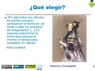 ¿Qué elegir?
●    “En casi todos los cálculos,
    es posible una gran
    variedad en la forma de de
    llevar a cabo los procesos
    de computación. […] Es
    esencial seleccionar la
    forma que reduzca al
    mínimo el tiempo para
    completar un cálculo”
    Ada Lovelace




                                    Eficiencia y Complejidad   7
 