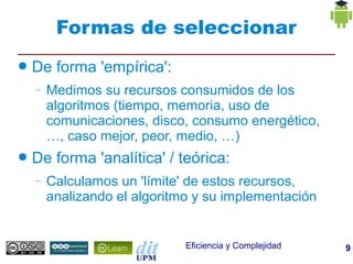 Formas de seleccionar
●   De forma 'empírica':
    –   Medimos su recursos consumidos de los
        algoritmos (tiempo, memoria, uso de
        comunicaciones, disco, consumo energético,
        …, caso mejor, peor, medio, …)
●   De forma 'analítica' / teórica:
    –   Calculamos un 'límite' de estos recursos,
        analizando el algoritmo y su implementación


                              Eficiencia y Complejidad   9
 