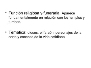 • Función religiosa y funeraria. Aparece
fundamentalmente en relación con los templos y
tumbas.
• Temática: dioses, el faraón, personajes de la
corte y escenas de la vida cotidiana
 