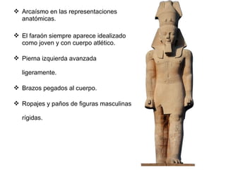  Arcaísmo en las representaciones
anatómicas.
 El faraón siempre aparece idealizado
como joven y con cuerpo atlético.
 Pierna izquierda avanzada
ligeramente.
 Brazos pegados al cuerpo.
 Ropajes y paños de figuras masculinas
rígidas.
 