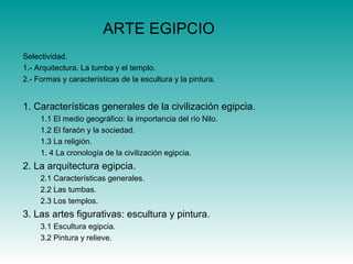 ARTE EGIPCIO
Selectividad.
1.- Arquitectura. La tumba y el templo.
2.- Formas y características de la escultura y la pintura.
1. Características generales de la civilización egipcia.
1.1 El medio geográfico: la importancia del río Nilo.
1.2 El faraón y la sociedad.
1.3 La religión.
1. 4 La cronología de la civilización egipcia.
2. La arquitectura egipcia.
2.1 Características generales.
2.2 Las tumbas.
2.3 Los templos.
3. Las artes figurativas: escultura y pintura.
3.1 Escultura egipcia.
3.2 Pintura y relieve.
 