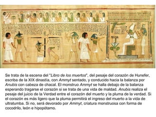 Se trata de la escena del "Libro de los muertos", del pesaje del corazón de Hunefer,
escriba de la XIX dinastía, con Ammyt sentado, y conducido hacia la balanza por
Anubis con cabeza de chacal. El monstruo Ammyt se halla debajo de la balanza
esperando tragarse el corazón si se trata de una vida de maldad. Anubis realiza el
pesaje del juicio de la Verdad entre el corazón del muerto y la pluma de la verdad. Si
el corazón es más ligero que la pluma permitirá el ingreso del muerto a la vida de
ultratumba. Si no, será devorado por Ammyt, criatura monstruosa con forma de
cocodrilo, león e hipopótamo.
 