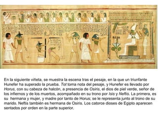 En la siguiente viñeta, se muestra la escena tras el pesaje, en la que un triunfante
Hunefer ha superado la prueba. Tot toma nota del pesaje, y Hunefer es llevado por
Horus, con su cabeza de halcón, a presencia de Osiris, el dios de piel verde, señor de
los infiernos y de los muertos, acompañado en su trono por Isis y Neftis. La primera, es
su hermana y mujer, y madre por tanto de Horus; se le representa junto al trono de su
marido. Neftis también es hermana de Osiris. Los catorce dioses de Egipto aparecen
sentados por orden en la parte superior.
 