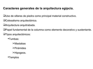 Caracteres generales de la arquitectura egipcia.
Uso de sillares de piedra como principal material constructivo.
Colosalismo arquitectónico.
Arquitectura arquitrabada.
Papel fundamental de la columna como elemento decorativo y sustentante.
Tipos arquitectónicos:
Tumbas:
Mastabas
Pirámides
Hipogeos.
Templos
 
