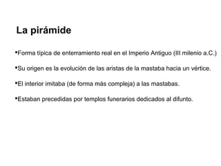 La pirámide
Forma típica de enterramiento real en el Imperio Antiguo (III milenio a.C.)
Su origen es la evolución de las aristas de la mastaba hacia un vértice.
El interior imitaba (de forma más compleja) a las mastabas.
Estaban precedidas por templos funerarios dedicados al difunto.
 