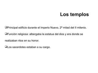 Los templos
Principal edificio durante el Imperio Nuevo, 2ª mitad del II milenio.
Función religiosa: albergaba la estatua del dios y era donde se
realizaban ritos en su honor.
Los sacerdotes estaban a su cargo.
 