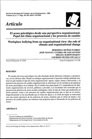 Revista de Psicologia del Trabajo y de las Organizaciones - 2006
Voiumen 22, n.° 3 - Pags. 347-361. ISSN: 1576-5962




Articulo
      El acoso psicologico desde una perspectiva organizacional.
         Papel del clima organizacional y Ios procesos de cambio
   Workplace bullying from an organizational view: the role of
                           climate and organizational change
                                                                   HERMINIA MUNOZ FLORESi
                                                         JOSE MANUEL GUERRA DE LOS SANTOS^
                                                                      MIGUEL BARON DUQUE^
                                                                  LOURDES MUNDUATE JACA3
Fecha deRecepci6n: 01-10-06                                                      Fecha de Aceptacidn: 13-11-06




RESUMEN

   El estudio del acoso psicologico ha sido abordado desde diferentes enfoques y perspecti-
vas, en los ultimos anos, Desde un enfoque organizacional el presente trabajo pretende ana-
lizar en que medida el tipo de clima organizacional -apoyo, reglas, metas e innovacion- y la
presencia de procesos de cambio organizacional se relacionan con la incidencia de practicas
de acoso psicologico en el trabajo. En el estudio ban participado 211 empleados/as de dife-
rentes organizaciones de servicio, publicas y privadas, Los resultados han mostrado que la
presencia de practicas de acoso resulta contingente, tanto al tipo de clima que predomina en
dicho entorno, como a los procesos de cambio organizacional que se dan en el mismo,
EspeciTicamente se ha encontrado que el clima de apoyo y el clima de reglas se relacionan
con una menor presencia de las practicas de acoso, mientras que el clima de metas y los
procesos de cambio parece ser entomos mas propicios para el desarrollo de las prdcticas de
acoso.


ABSTRACT


    ' Escuela Andaluza de Salud Publica,.
    2 Departamento de Ciencias Sociales. Universidad Pablo de Olavide.
    3 Departamento de Psicologfa Social. Universidad de Sevilla.


Revista de Psicologia del Trabajo y de las Organizaciones, 2006, vol. 22 n.° 3                              347
 