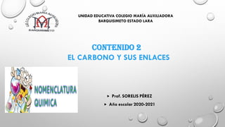 UNIDAD EDUCATIVA COLEGIO MARÍA AUXILIADORA
BARQUISIMETO ESTADO LARA
CONTENIDO 2
EL CARBONO Y SUS ENLACES
 Prof. SORELIS PÉREZ
 Año escolar 2020-2021
 