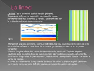 La líneaLa línea , es el elemento básico de todo grafismo. Representa la forma de expresión más sencilla y pura, pero también la más dinámica y variada. Está formada por la unión de varios puntos en sucesión.Tipos:-Horizontal. Expresa equilibrio, calma, estabilidad. No hay estabilidad sin una línea recta horizontal de referencia, una línea de horizonte, ya que nos movemos en un plano horizontal.-Vertical. Sugiere elevación, movimiento ascendente, actividad. También expresa equilibrio, pero inestable. Esto se puede corregir apoyándolas en una línea horizontal.-Inclinadas, diagonales. Expresa tensión, inestabilidad, desequilibrio. Parece que están a punto  de caerse.-Curvas. Es la línea más libre y la más dinámica de todas, pudiendo sugerir desde un movimiento perfectamente definido hasta un movimiento caótico, sin reglas.