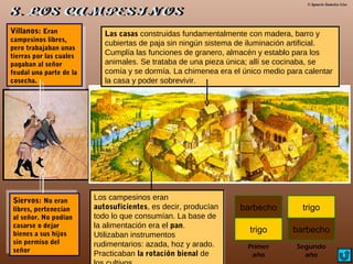 © Ignacio Sumelzo Liso
Villanos: Eran
campesinos libres,
pero trabajaban unas
tierras por las cuales
pagaban al señor
feudal una parte de la
cosecha.
Villanos: Eran
campesinos libres,
pero trabajaban unas
tierras por las cuales
pagaban al señor
feudal una parte de la
cosecha.
Siervos: No eran
libres, pertenecían
al señor. No podían
casarse o dejar
bienes a sus hijos
sin permiso del
señor
Siervos: No eran
libres, pertenecían
al señor. No podían
casarse o dejar
bienes a sus hijos
sin permiso del
señor
Las casas construidas fundamentalmente con madera, barro y
cubiertas de paja sin ningún sistema de iluminación artificial.
Cumplía las funciones de granero, almacén y establo para los
animales. Se trataba de una pieza única; allí se cocinaba, se
comía y se dormía. La chimenea era el único medio para calentar
la casa y poder sobrevivir.
Las casas construidas fundamentalmente con madera, barro y
cubiertas de paja sin ningún sistema de iluminación artificial.
Cumplía las funciones de granero, almacén y establo para los
animales. Se trataba de una pieza única; allí se cocinaba, se
comía y se dormía. La chimenea era el único medio para calentar
la casa y poder sobrevivir.
Los campesinos eran
autosuficientes, es decir, producían
todo lo que consumían. La base de
la alimentación era el pan.
Utilizaban instrumentos
rudimentarios: azada, hoz y arado.
Practicaban la rotación bienal de
Los campesinos eran
autosuficientes, es decir, producían
todo lo que consumían. La base de
la alimentación era el pan.
Utilizaban instrumentos
rudimentarios: azada, hoz y arado.
Practicaban la rotación bienal de
barbecho
trigo barbecho
trigo
Primer
año
Segundo
año
 