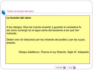 Texto: la función del clero
La función del clero
A los clérigos, Dios les manda enseñar a guardar la verdadera fe,
así como sumergir en el agua santa del bautismo a los que han
instruido.
Deben orar sin descanso por las miserias del pueblo y por las suyas
propias.
Obispo Adalberon, Poema al rey Roberto. Siglo XI. Adaptado
SALIRSALIRANTERIORANTERIOR
 