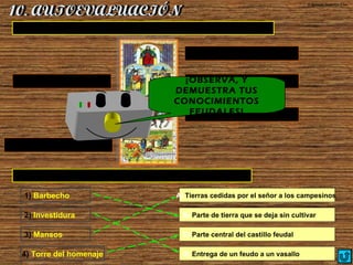  Encuentra su pareja :
© Ignacio Sumelzo Liso
1) Barbecho A) Tierras cedidas por el señor a los campesinos
 Indica los estamentos y su función en la sociedad feudal:
REY (máxima autoridad)
ECLESIÁSTICOS (rezar)NOBLES (luchar)
CABALLEROS (luchar)
CAMPESINOS (trabajar)
¡OBSERVA, Y
DEMUESTRA TUS
CONOCIMIENTOS
FEUDALES!
2) Investidura
3) Mansos
4) Torre del homenaje
B) Parte de tierra que se deja sin cultivar
C) Parte central del castillo feudal
D) Entrega de un feudo a un vasallo
 
