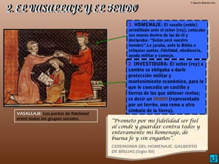 © Ignacio Sumelzo Liso
1. HOMENAJE: El vasallo (noble)
arrodillado ante el señor (rey), colocaba
sus manos dentro de las de él y
declaraba: “Señor,seré vuestro
hombre”.Le juraba, ante la Biblia o
reliquias santas ,fidelidad, obediencia,
ayuda militar y consejo.
1. HOMENAJE: El vasallo (noble)
arrodillado ante el señor (rey), colocaba
sus manos dentro de las de él y
declaraba: “Señor,seré vuestro
hombre”.Le juraba, ante la Biblia o
reliquias santas ,fidelidad, obediencia,
ayuda militar y consejo.
2. INVESTIDURA: El señor (rey) a
cambio se obligaba a darle
protección militar y
mantenimiento económico, para lo
que le concedía un castillo y
tierras de las que obtener rentas;
es decir un FEUDO (representado
por un terrón, una rama u otro
símbolo de la tierra).
2. INVESTIDURA: El señor (rey) a
cambio se obligaba a darle
protección militar y
mantenimiento económico, para lo
que le concedía un castillo y
tierras de las que obtener rentas;
es decir un FEUDO (representado
por un terrón, una rama u otro
símbolo de la tierra).
VASALLAJE: Los pactos de fidelidad
entre todos los grupos sociales.
“Prometo por mi fidelidad ser fiel
al conde y guardar contra todos y
enteramente mi homenaje, de
buena fe y sin engaños”.
CEREMONIA DEL HOMENAJE. GALBERTO
DE BRUJAS (Siglo XII)
 