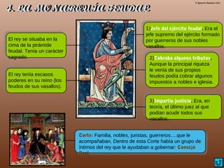 © Ignacio Sumelzo Liso
El rey se situaba en la
cima de la pirámide
feudal. Tenía un carácter
sagrado.
El rey tenía escasos
poderes en su reino (los
feudos de sus vasallos).
1)Jefe del ejército feudal. Era el
jefe supremo del ejército formado
por guerreros de sus nobles
vasallos.
2)Cobraba algunos tributos.
Aunque la principal riqueza
le venía de sus propios
feudos podía cobrar algunos
impuestos a nobles e iglesia.
3)Impartía justicia. Era, en
teoría, el último juez al que
podían acudir todos sus
vasallos.
Corte: Familia, nobles, juristas, guerreros….que le
acompañaban. Dentro de esta Corte había un grupo de
íntimos del rey que le ayudaban a gobernar: Consejo
Real.
 