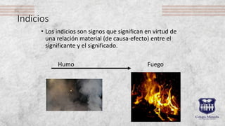 Indicios
• Los indicios son signos que significan en virtud de
una relación material (de causa-efecto) entre el
significante y el significado.
Humo Fuego
 