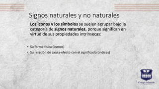 Signos naturales y no naturales
Los iconos y los símbolos se suelen agrupar bajo la
categoría de signos naturales, porque significan en
virtud de sus propiedades intrínsecas:
• Su forma física (iconos)
• Su relación de causa-efecto con el significado (índices)
 
