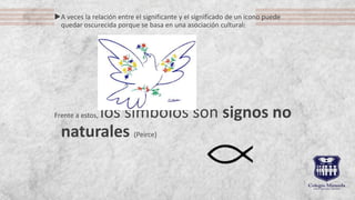 A veces la relación entre el significante y el significado de un icono puede
quedar oscurecida porque se basa en una asociación cultural:
Frente a estos, los símbolos son signos no
naturales (Peirce)
 
