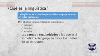 ¿Qué es la lingüística?
El objetivo fundamental de la lingüística es:
 detectar,
 describir
 y explicar
Las pautas o r...