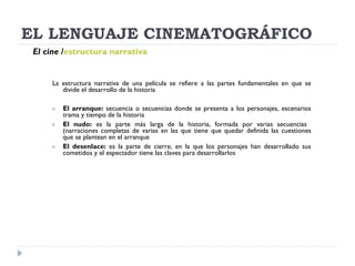 EL LENGUAJE CINEMATOGRÁFICO La estructura narrativa de una película se refiere a las partes fundamentales en que se divide el desarrollo de la historia El arranque:  secuencia o secuencias donde se presenta a los personajes, escenarios trama y tiempo de la historia El nudo:  es la parte más larga de la historia, formada por varias secuencias  (narraciones completas de varias en las que tiene que quedar definida las cuestiones que se plantean en el arranque El desenlace:  es la parte de cierre, en la que los personajes han desarrollado sus cometidos y el espectador tiene las claves para desarrollarlos El cine   / estructura narrativa 