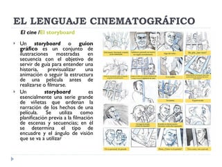 EL LENGUAJE CINEMATOGRÁFICO Un  storyboard  o  guion gráfico  es un conjunto de ilustraciones mostradas en secuencia con el objetivo de servir de guía para entender una historia, previsualizar una animación o seguir la estructura de una película antes de realizarse o filmarse. Un  storyboard  es esencialmente una serie grande de viñetas que ordenan la narración de los hechos de una película. Se utiliza como planificación previa a la filmación de escenas y secuencias; en él se determina el tipo de encuadre y el ángulo de visión que se va a utilizar El cine   / El storyboard 